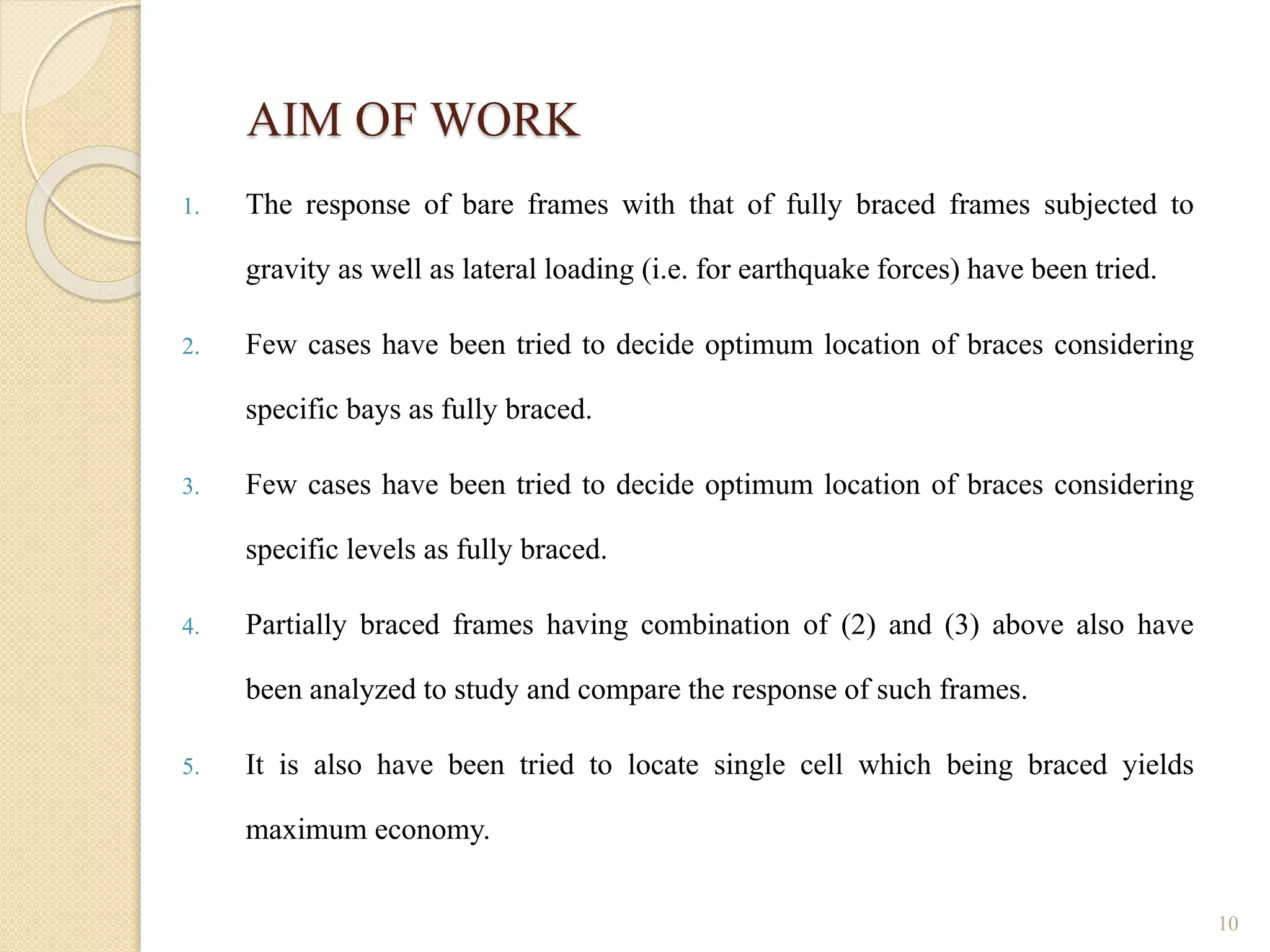 AIM OF WORK
1. The response of bare frames with that of fully braced frames subjected to
gravity as well as lateral loading (i.e. for earthquake forces) have been tried.
2. Few cases have been tried to decide optimum location of braces considering
specific bays as fully braced.
3. Few cases have been tried to decide optimum location of braces considering
specific levels as fully braced.
4. Partially braced frames having combination of (2) and (3) above also have
been analyzed to study and compare the response of such frames.
5. It is also have been tried to locate single cell which being braced yields
maximum economy.
10
 
