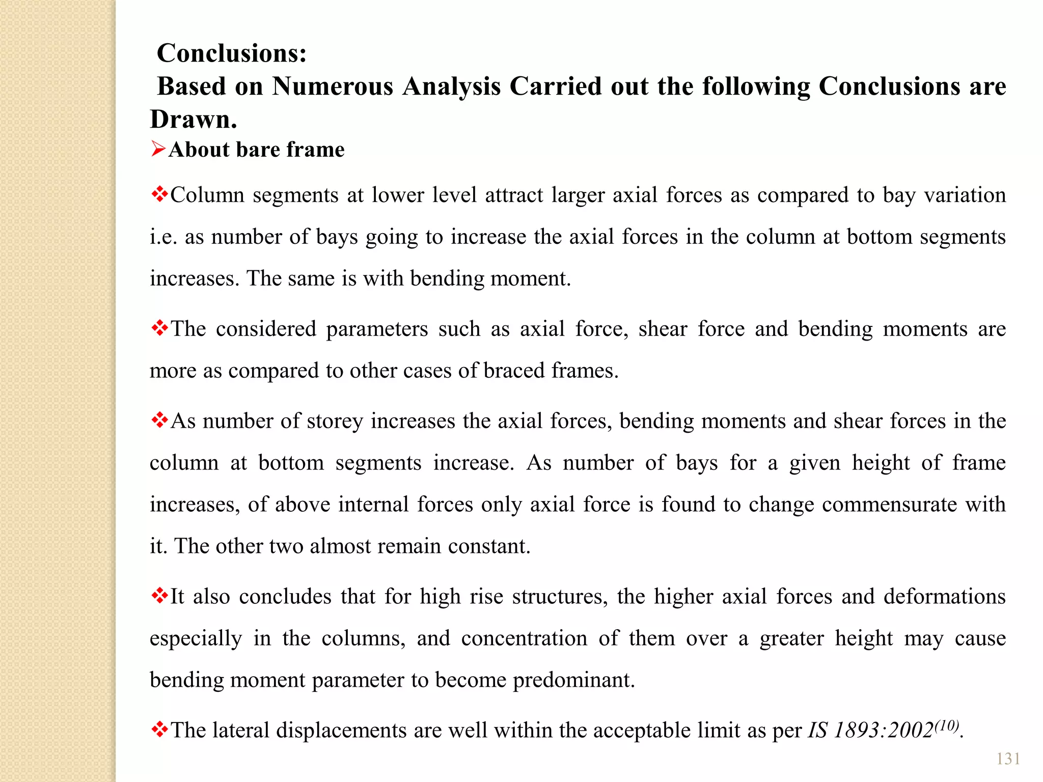 131
Conclusions:
Based on Numerous Analysis Carried out the following Conclusions are
Drawn.
About bare frame
Column segments at lower level attract larger axial forces as compared to bay variation
i.e. as number of bays going to increase the axial forces in the column at bottom segments
increases. The same is with bending moment.
The considered parameters such as axial force, shear force and bending moments are
more as compared to other cases of braced frames.
As number of storey increases the axial forces, bending moments and shear forces in the
column at bottom segments increase. As number of bays for a given height of frame
increases, of above internal forces only axial force is found to change commensurate with
it. The other two almost remain constant.
It also concludes that for high rise structures, the higher axial forces and deformations
especially in the columns, and concentration of them over a greater height may cause
bending moment parameter to become predominant.
The lateral displacements are well within the acceptable limit as per IS 1893:2002(10).
 