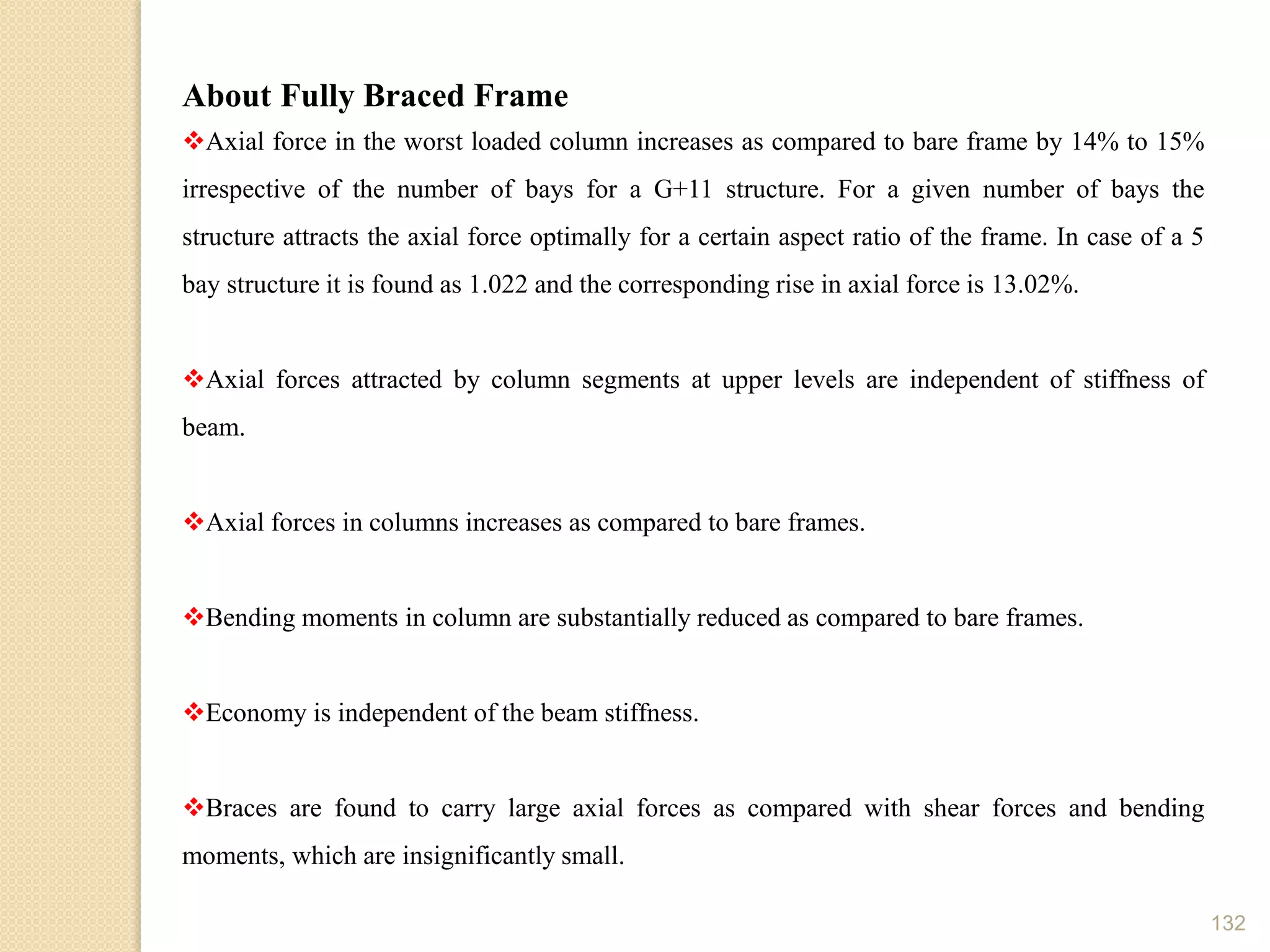 132
About Fully Braced Frame
Axial force in the worst loaded column increases as compared to bare frame by 14% to 15%
irrespective of the number of bays for a G+11 structure. For a given number of bays the
structure attracts the axial force optimally for a certain aspect ratio of the frame. In case of a 5
bay structure it is found as 1.022 and the corresponding rise in axial force is 13.02%.
Axial forces attracted by column segments at upper levels are independent of stiffness of
beam.
Axial forces in columns increases as compared to bare frames.
Bending moments in column are substantially reduced as compared to bare frames.
Economy is independent of the beam stiffness.
Braces are found to carry large axial forces as compared with shear forces and bending
moments, which are insignificantly small.
 