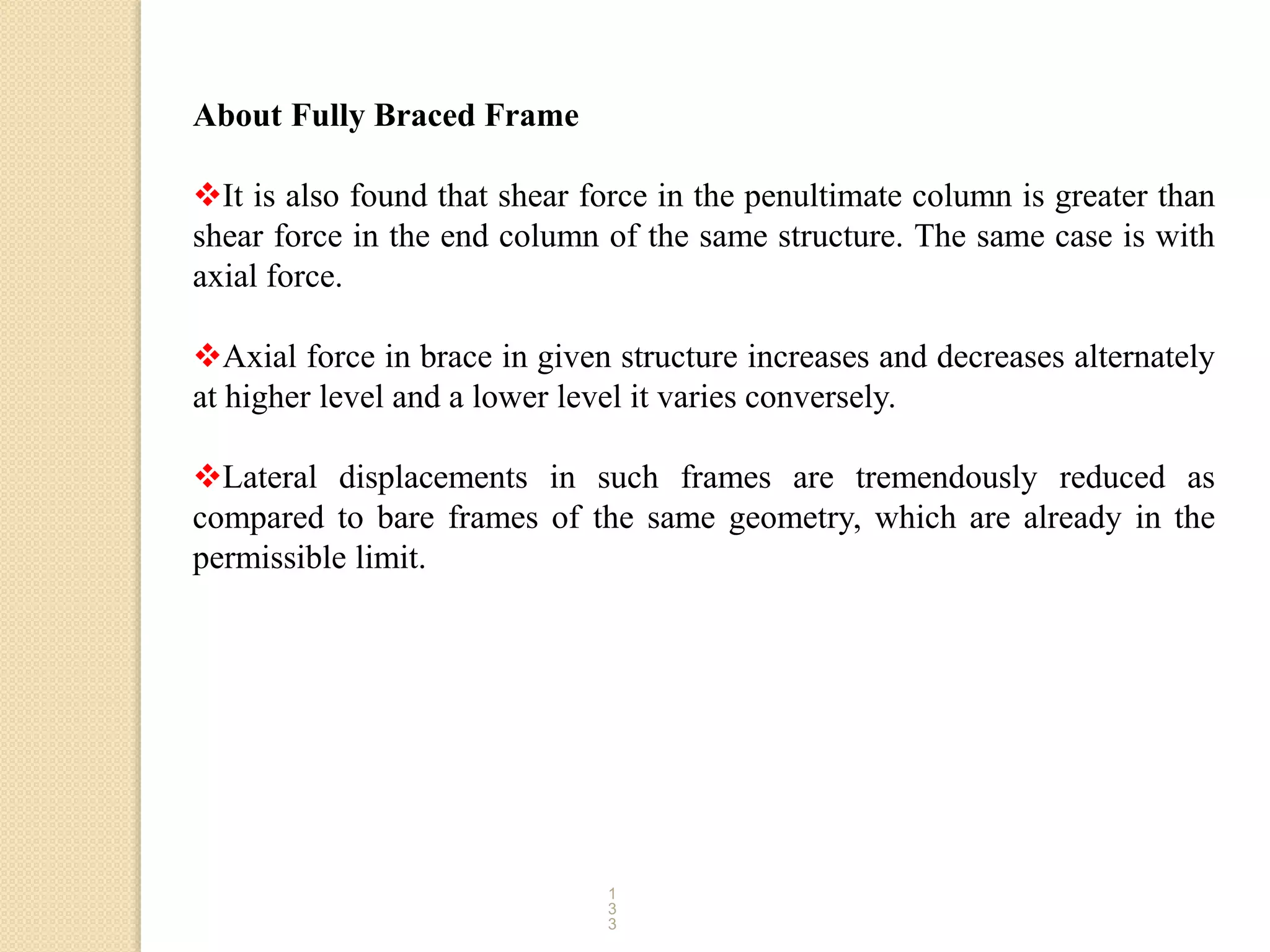 1
3
3
About Fully Braced Frame
It is also found that shear force in the penultimate column is greater than
shear force in the end column of the same structure. The same case is with
axial force.
Axial force in brace in given structure increases and decreases alternately
at higher level and a lower level it varies conversely.
Lateral displacements in such frames are tremendously reduced as
compared to bare frames of the same geometry, which are already in the
permissible limit.
 