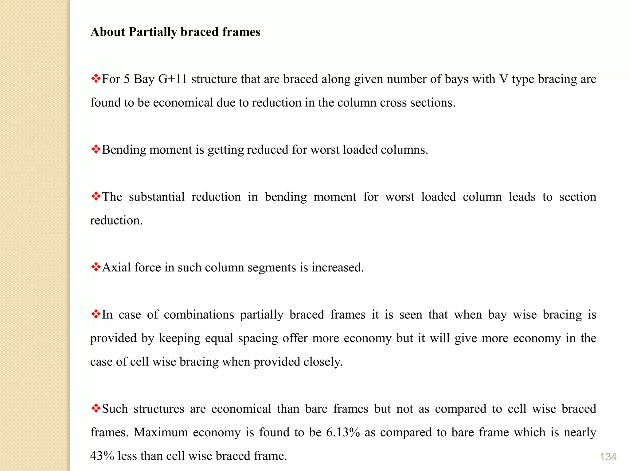 134
About Partially braced frames
For 5 Bay G+11 structure that are braced along given number of bays with V type bracing are
found to be economical due to reduction in the column cross sections.
Bending moment is getting reduced for worst loaded columns.
The substantial reduction in bending moment for worst loaded column leads to section
reduction.
Axial force in such column segments is increased.
In case of combinations partially braced frames it is seen that when bay wise bracing is
provided by keeping equal spacing offer more economy but it will give more economy in the
case of cell wise bracing when provided closely.
Such structures are economical than bare frames but not as compared to cell wise braced
frames. Maximum economy is found to be 6.13% as compared to bare frame which is nearly
43% less than cell wise braced frame.
 