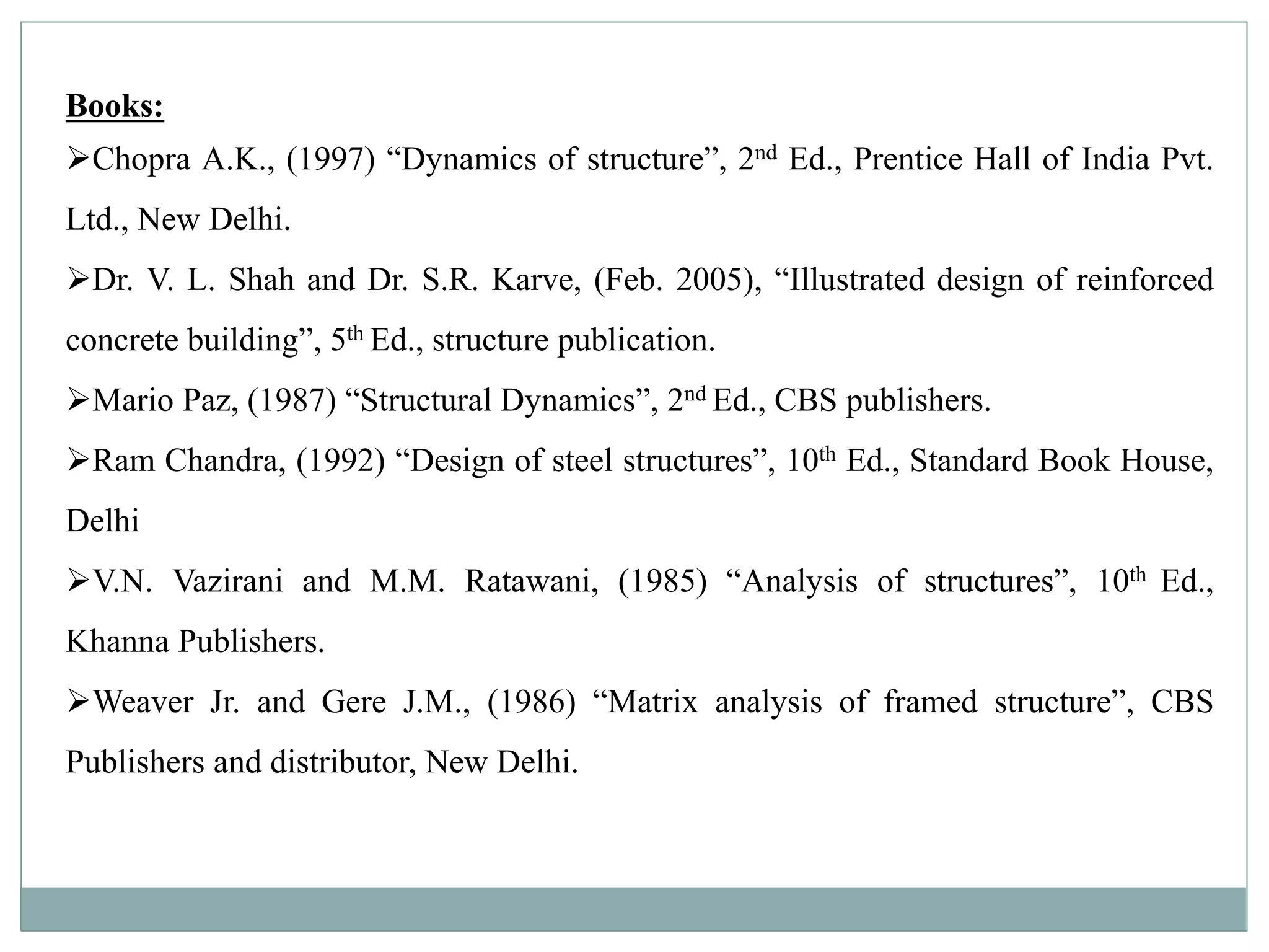 Books:
Chopra A.K., (1997) “Dynamics of structure”, 2nd Ed., Prentice Hall of India Pvt.
Ltd., New Delhi.
Dr. V. L. Shah and Dr. S.R. Karve, (Feb. 2005), “Illustrated design of reinforced
concrete building”, 5th Ed., structure publication.
Mario Paz, (1987) “Structural Dynamics”, 2nd Ed., CBS publishers.
Ram Chandra, (1992) “Design of steel structures”, 10th Ed., Standard Book House,
Delhi
V.N. Vazirani and M.M. Ratawani, (1985) “Analysis of structures”, 10th Ed.,
Khanna Publishers.
Weaver Jr. and Gere J.M., (1986) “Matrix analysis of framed structure”, CBS
Publishers and distributor, New Delhi.
 