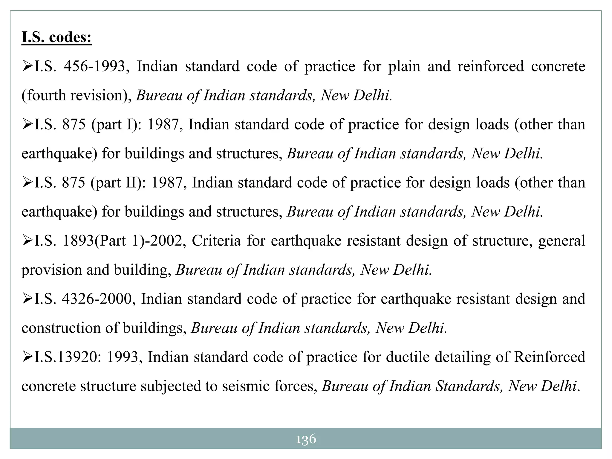 136
I.S. codes:
I.S. 456-1993, Indian standard code of practice for plain and reinforced concrete
(fourth revision), Bureau of Indian standards, New Delhi.
I.S. 875 (part I): 1987, Indian standard code of practice for design loads (other than
earthquake) for buildings and structures, Bureau of Indian standards, New Delhi.
I.S. 875 (part II): 1987, Indian standard code of practice for design loads (other than
earthquake) for buildings and structures, Bureau of Indian standards, New Delhi.
I.S. 1893(Part 1)-2002, Criteria for earthquake resistant design of structure, general
provision and building, Bureau of Indian standards, New Delhi.
I.S. 4326-2000, Indian standard code of practice for earthquake resistant design and
construction of buildings, Bureau of Indian standards, New Delhi.
I.S.13920: 1993, Indian standard code of practice for ductile detailing of Reinforced
concrete structure subjected to seismic forces, Bureau of Indian Standards, New Delhi.
 