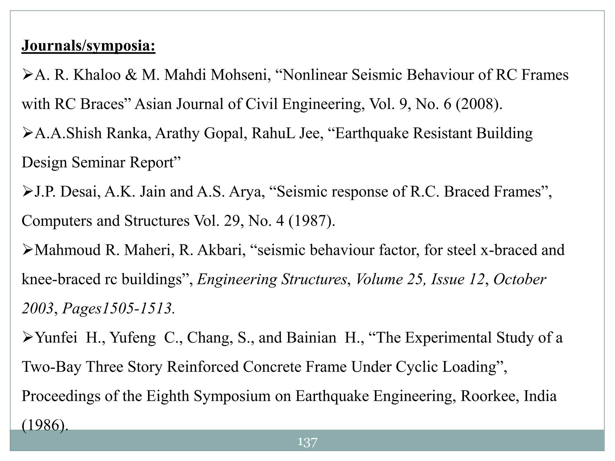 137
Journals/symposia:
A. R. Khaloo & M. Mahdi Mohseni, “Nonlinear Seismic Behaviour of RC Frames
with RC Braces” Asian Journal of Civil Engineering, Vol. 9, No. 6 (2008).
A.A.Shish Ranka, Arathy Gopal, RahuL Jee, “Earthquake Resistant Building
Design Seminar Report”
J.P. Desai, A.K. Jain and A.S. Arya, “Seismic response of R.C. Braced Frames”,
Computers and Structures Vol. 29, No. 4 (1987).
Mahmoud R. Maheri, R. Akbari, “seismic behaviour factor, for steel x-braced and
knee-braced rc buildings”, Engineering Structures, Volume 25, Issue 12, October
2003, Pages1505-1513.
Yunfei H., Yufeng C., Chang, S., and Bainian H., “The Experimental Study of a
Two-Bay Three Story Reinforced Concrete Frame Under Cyclic Loading”,
Proceedings of the Eighth Symposium on Earthquake Engineering, Roorkee, India
(1986).
 