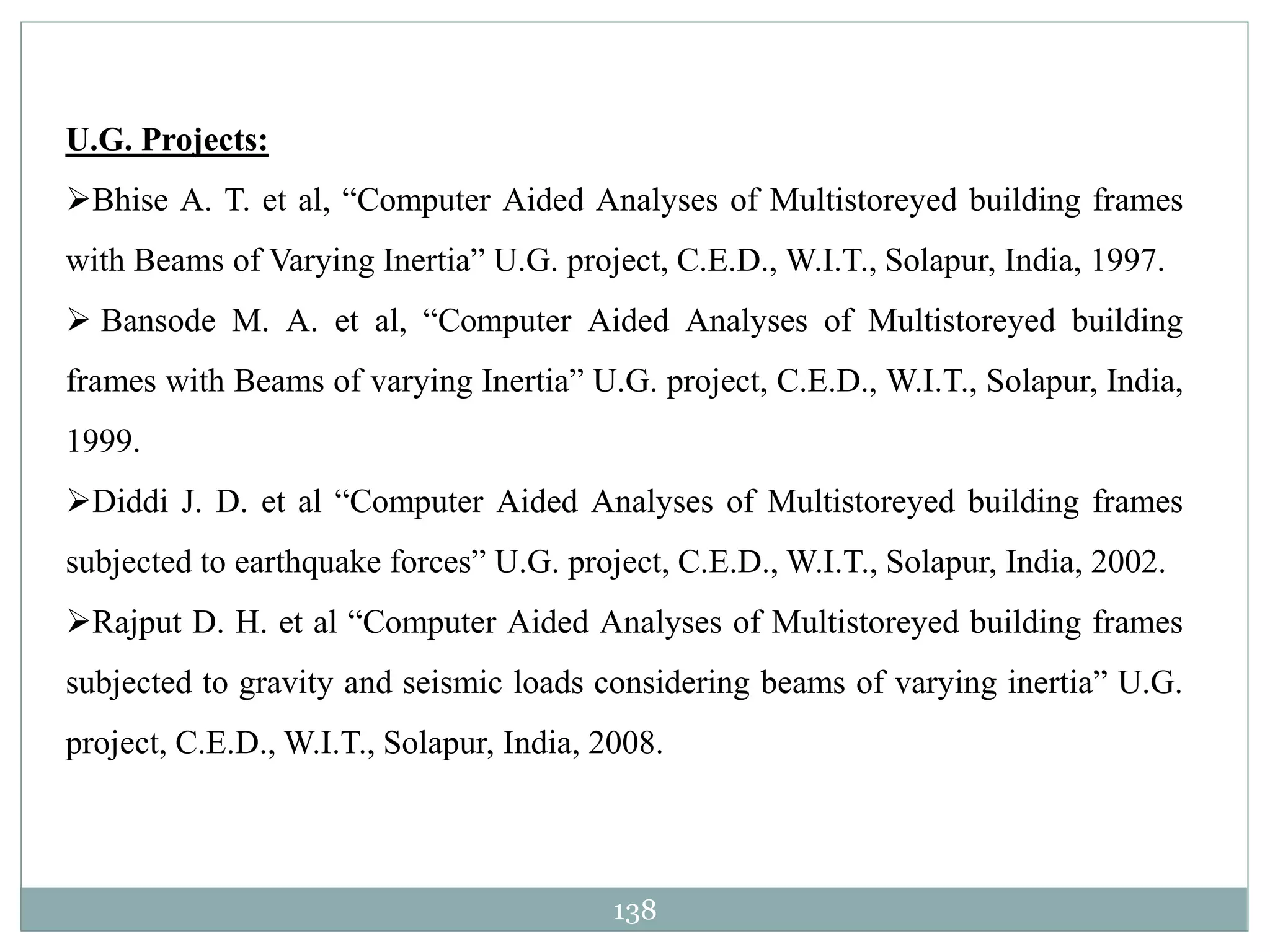 138
U.G. Projects:
Bhise A. T. et al, “Computer Aided Analyses of Multistoreyed building frames
with Beams of Varying Inertia” U.G. project, C.E.D., W.I.T., Solapur, India, 1997.
 Bansode M. A. et al, “Computer Aided Analyses of Multistoreyed building
frames with Beams of varying Inertia” U.G. project, C.E.D., W.I.T., Solapur, India,
1999.
Diddi J. D. et al “Computer Aided Analyses of Multistoreyed building frames
subjected to earthquake forces” U.G. project, C.E.D., W.I.T., Solapur, India, 2002.
Rajput D. H. et al “Computer Aided Analyses of Multistoreyed building frames
subjected to gravity and seismic loads considering beams of varying inertia” U.G.
project, C.E.D., W.I.T., Solapur, India, 2008.
 