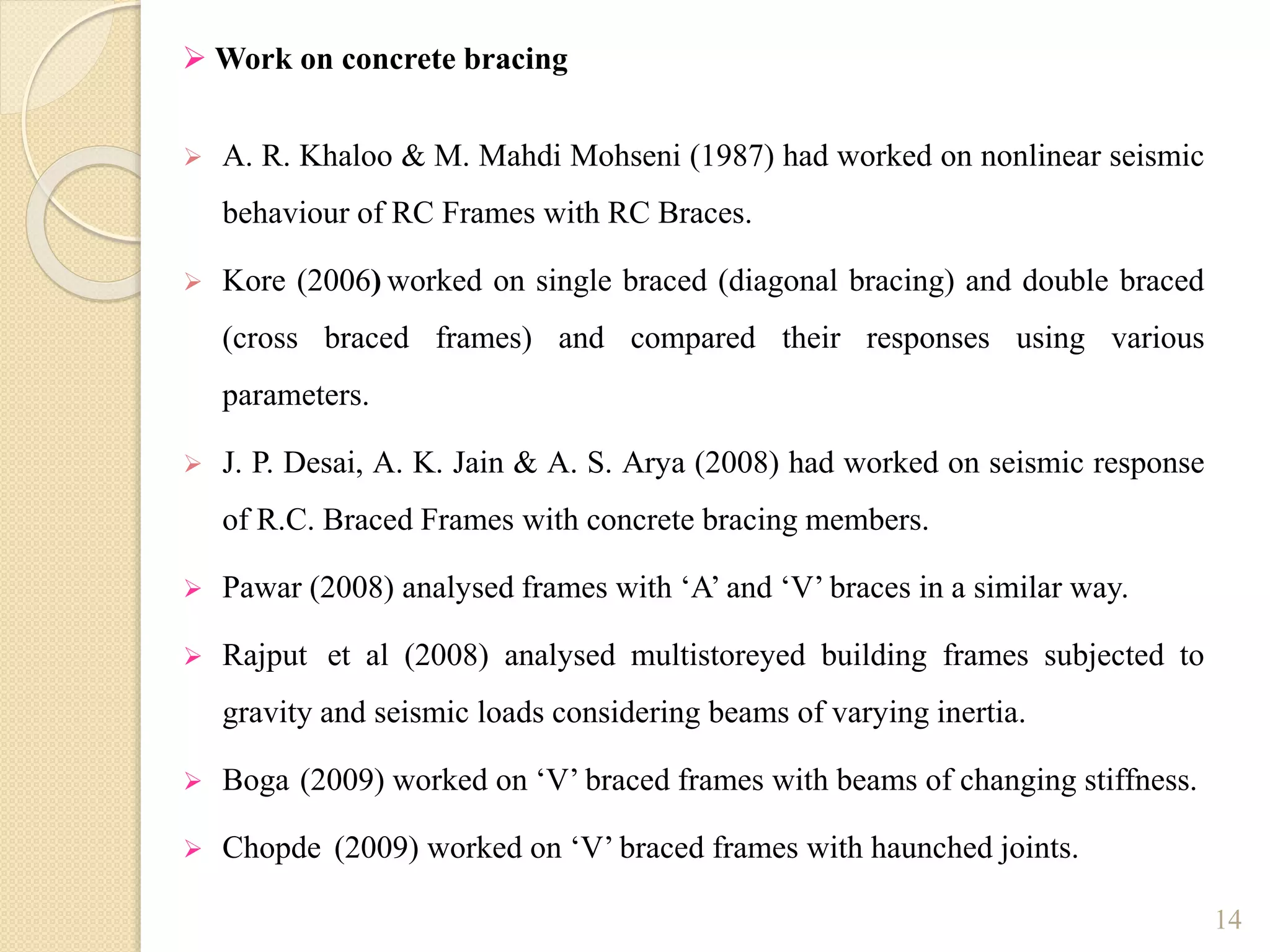  A. R. Khaloo & M. Mahdi Mohseni (1987) had worked on nonlinear seismic
behaviour of RC Frames with RC Braces.
 Kore (2006) worked on single braced (diagonal bracing) and double braced
(cross braced frames) and compared their responses using various
parameters.
 J. P. Desai, A. K. Jain & A. S. Arya (2008) had worked on seismic response
of R.C. Braced Frames with concrete bracing members.
 Pawar (2008) analysed frames with ‘A’ and ‘V’ braces in a similar way.
 Rajput et al (2008) analysed multistoreyed building frames subjected to
gravity and seismic loads considering beams of varying inertia.
 Boga (2009) worked on ‘V’ braced frames with beams of changing stiffness.
 Chopde (2009) worked on ‘V’ braced frames with haunched joints.
14
 Work on concrete bracing
 