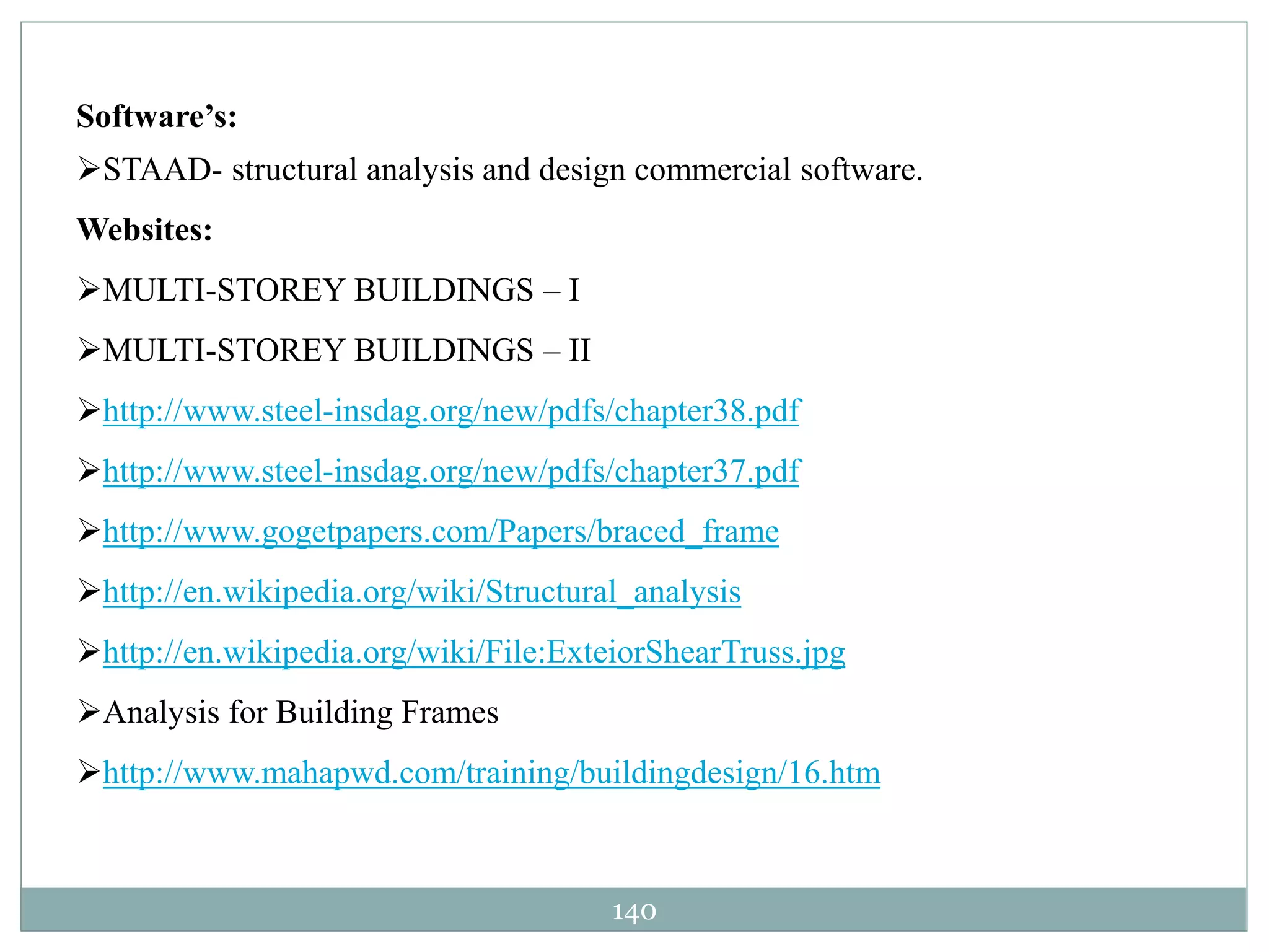140
Software’s:
STAAD- structural analysis and design commercial software.
Websites:
MULTI-STOREY BUILDINGS – I
MULTI-STOREY BUILDINGS – II
http://www.steel-insdag.org/new/pdfs/chapter38.pdf
http://www.steel-insdag.org/new/pdfs/chapter37.pdf
http://www.gogetpapers.com/Papers/braced_frame
http://en.wikipedia.org/wiki/Structural_analysis
http://en.wikipedia.org/wiki/File:ExteiorShearTruss.jpg
Analysis for Building Frames
http://www.mahapwd.com/training/buildingdesign/16.htm
 
