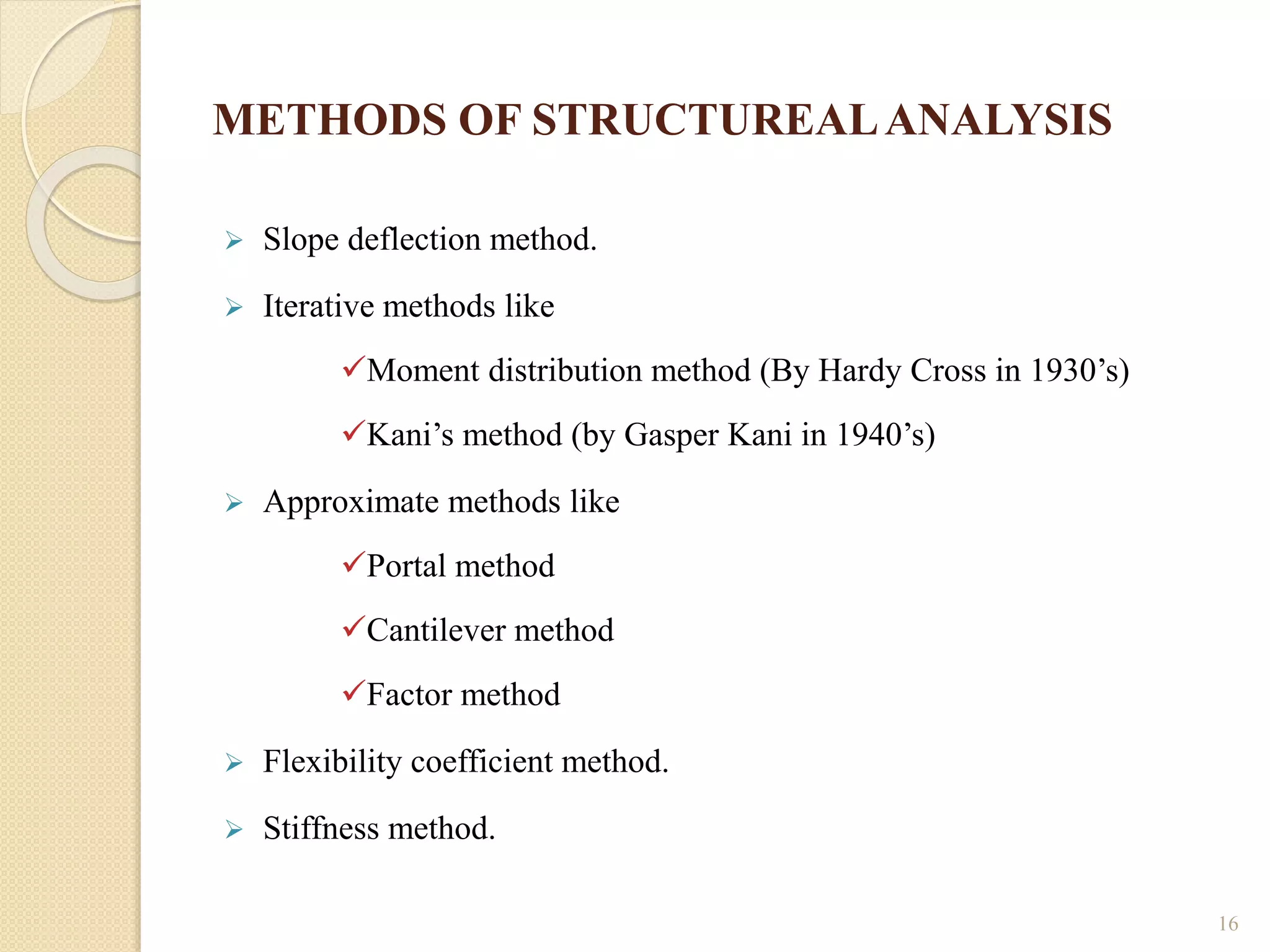 METHODS OF STRUCTUREALANALYSIS
 Slope deflection method.
 Iterative methods like
Moment distribution method (By Hardy Cross in 1930’s)
Kani’s method (by Gasper Kani in 1940’s)
 Approximate methods like
Portal method
Cantilever method
Factor method
 Flexibility coefficient method.
 Stiffness method.
16
 