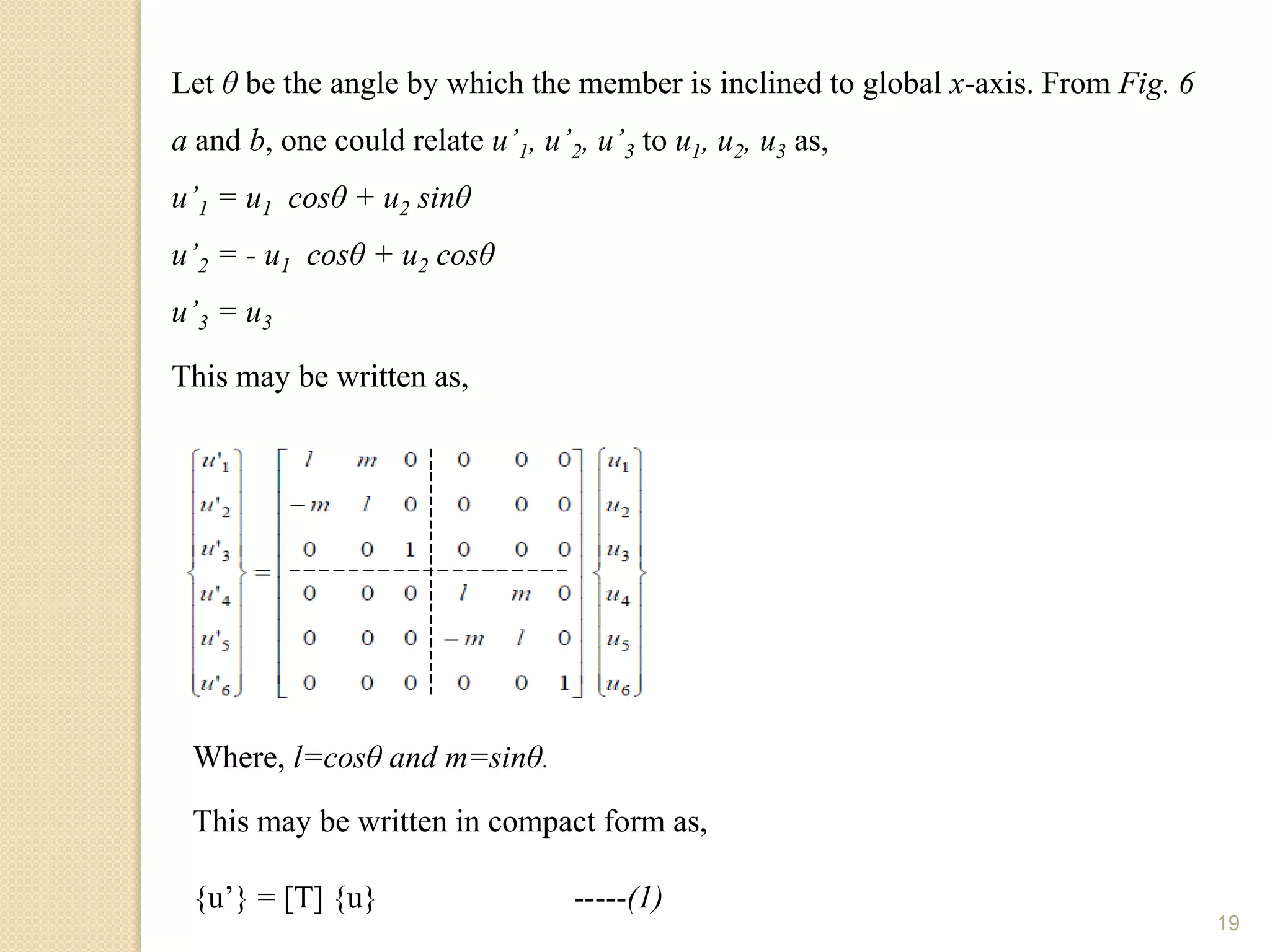 19
Let θ be the angle by which the member is inclined to global x-axis. From Fig. 6
a and b, one could relate u’1, u’2, u’3 to u1, u2, u3 as,
u’1 = u1 cosθ + u2 sinθ
u’2 = - u1 cosθ + u2 cosθ
u’3 = u3
This may be written as,
Where, l=cosθ and m=sinθ.
This may be written in compact form as,
{u’} = [T] {u} -----(1)
 