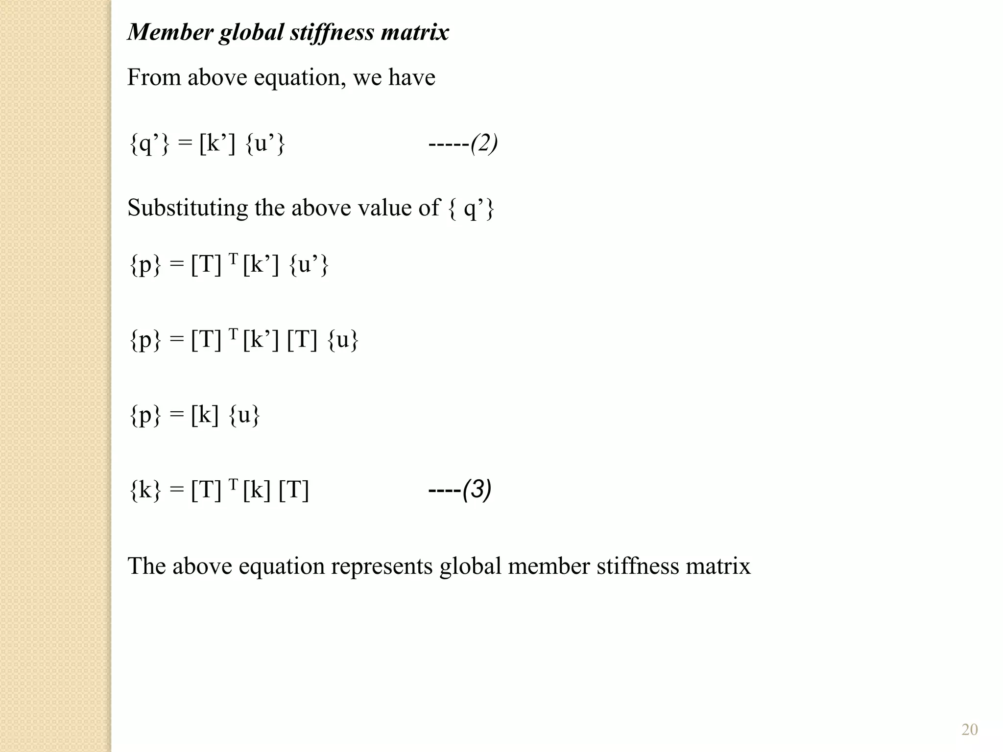 20
Member global stiffness matrix
From above equation, we have
{q’} = [k’] {u’} -----(2)
Substituting the above value of { q’}
{p} = [T] T [k’] {u’}
{p} = [T] T [k’] [T] {u}
{p} = [k] {u}
{k} = [T] T [k] [T] ----(3)
The above equation represents global member stiffness matrix
 