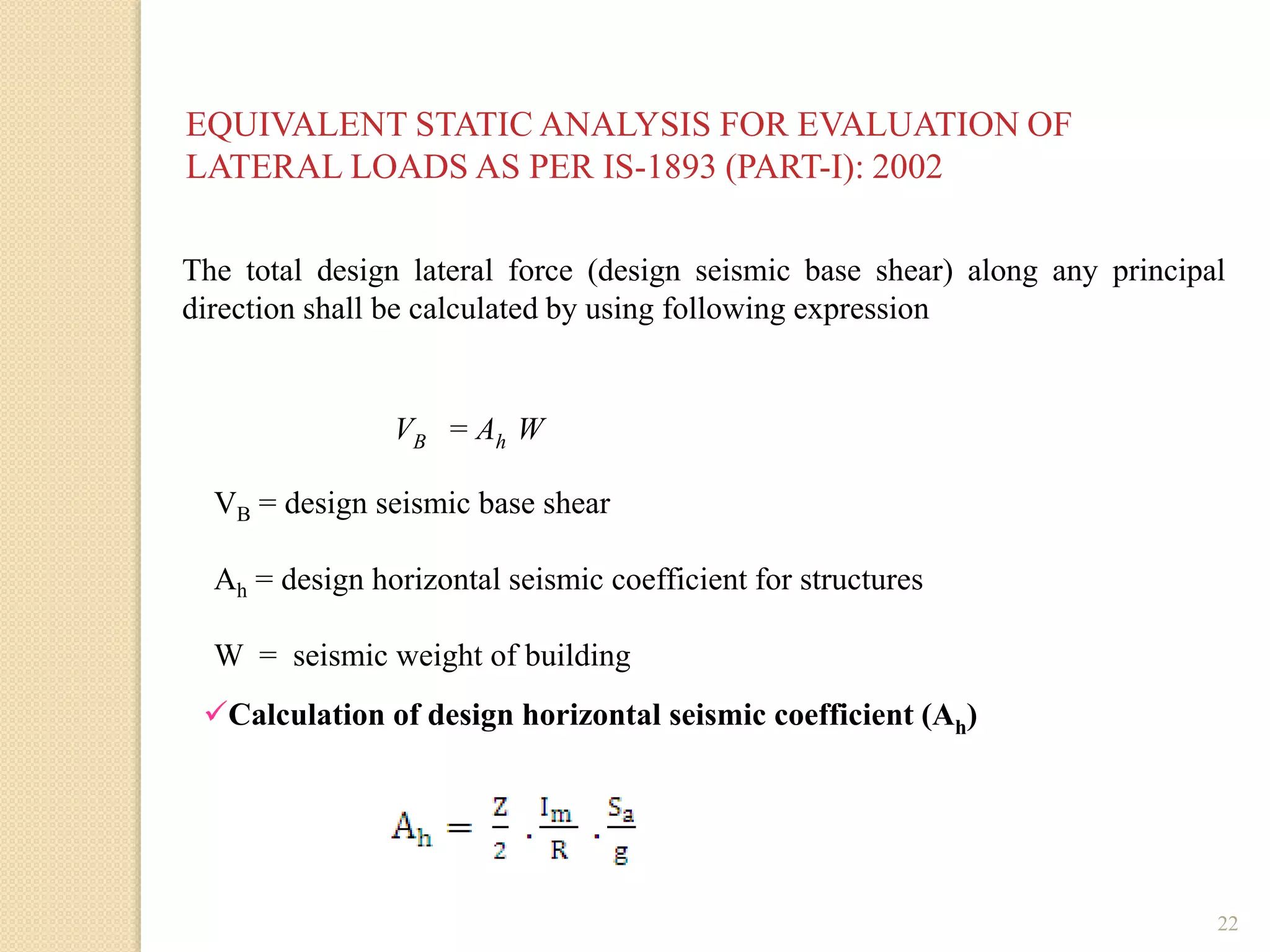 22
EQUIVALENT STATIC ANALYSIS FOR EVALUATION OF
LATERAL LOADS AS PER IS-1893 (PART-I): 2002
The total design lateral force (design seismic base shear) along any principal
direction shall be calculated by using following expression
VB = Ah W
VB = design seismic base shear
Ah = design horizontal seismic coefficient for structures
W = seismic weight of building
Calculation of design horizontal seismic coefficient (Ah)
 