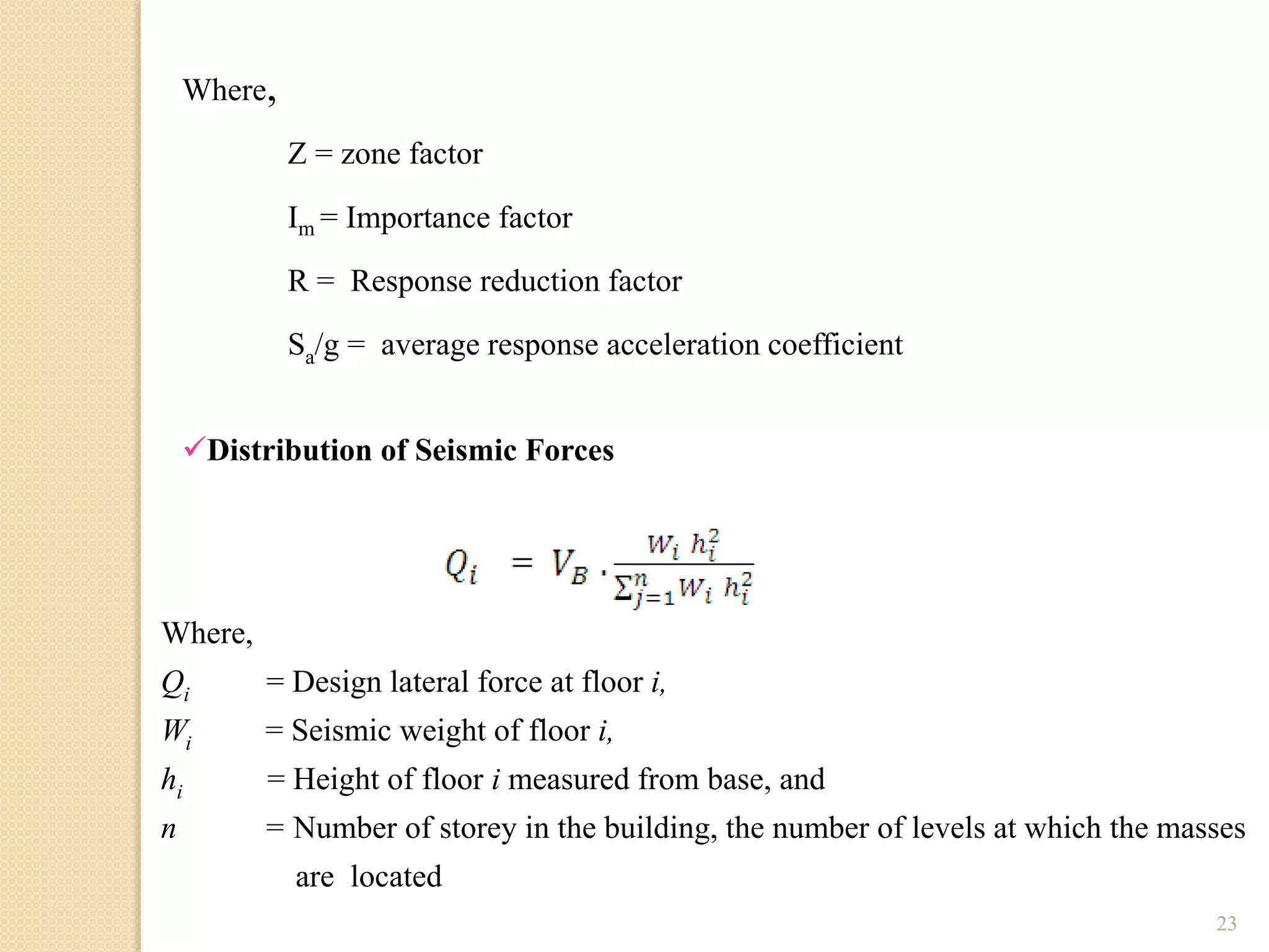 23
Z = zone factor
Where,
Im = Importance factor
R = Response reduction factor
Sa/g = average response acceleration coefficient
Distribution of Seismic Forces
Where,
Qi = Design lateral force at floor i,
Wi = Seismic weight of floor i,
hi = Height of floor i measured from base, and
n = Number of storey in the building, the number of levels at which the masses
are located
 