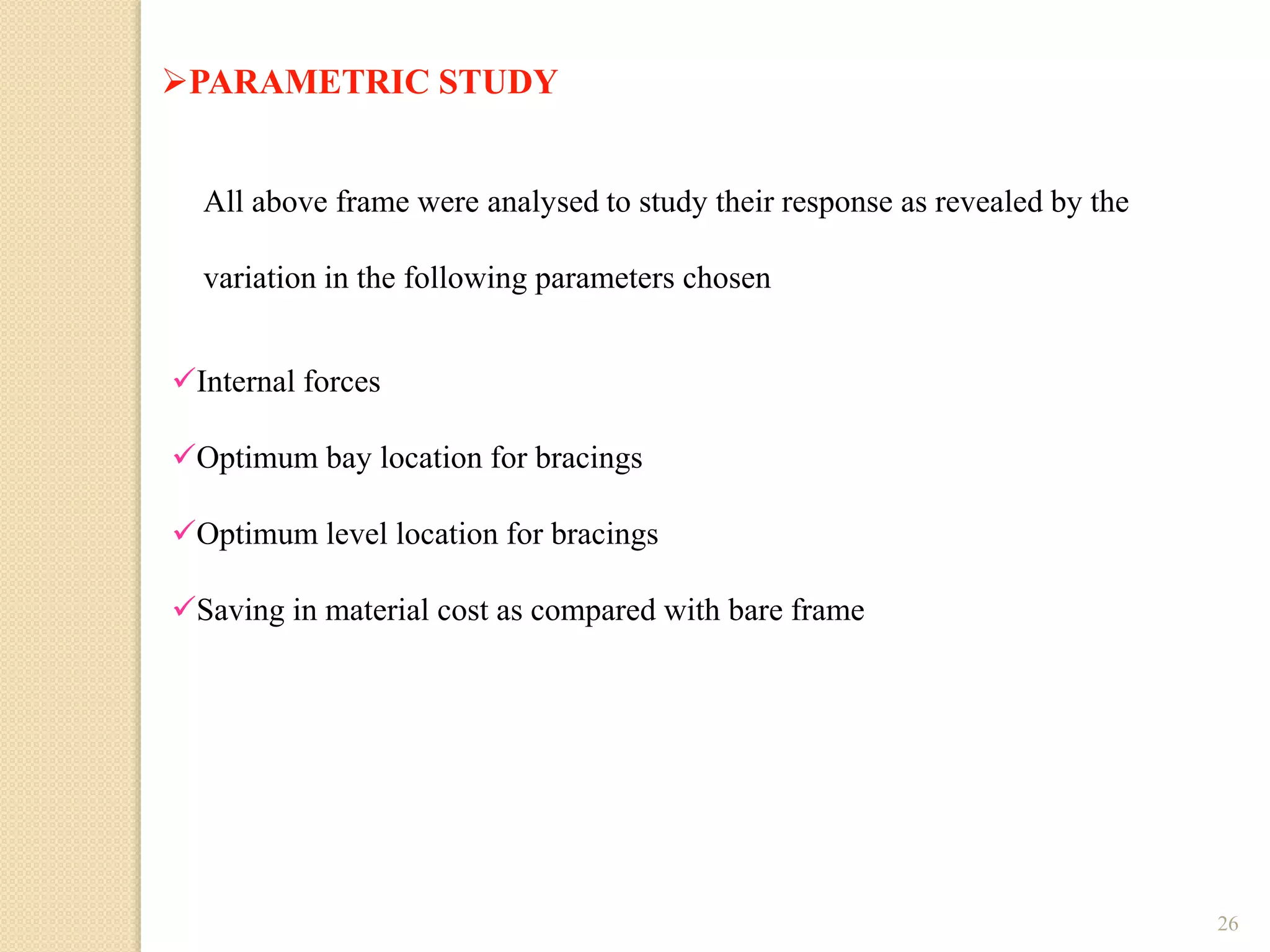 26
PARAMETRIC STUDY
All above frame were analysed to study their response as revealed by the
variation in the following parameters chosen
Internal forces
Optimum bay location for bracings
Optimum level location for bracings
Saving in material cost as compared with bare frame
 