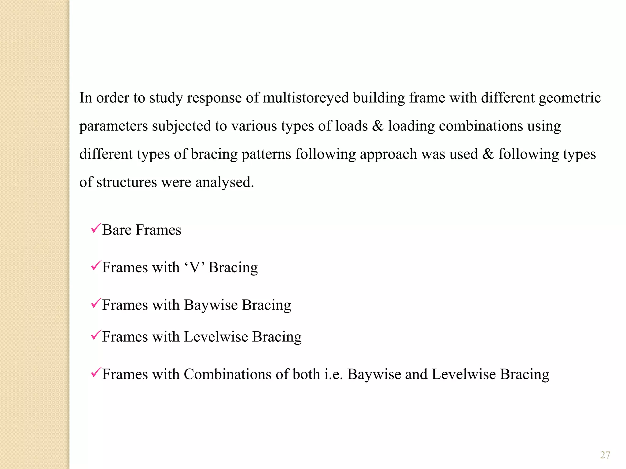 27
Bare Frames
Frames with ‘V’ Bracing
Frames with Baywise Bracing
Frames with Levelwise Bracing
Frames with Combinations of both i.e. Baywise and Levelwise Bracing
In order to study response of multistoreyed building frame with different geometric
parameters subjected to various types of loads & loading combinations using
different types of bracing patterns following approach was used & following types
of structures were analysed.
 