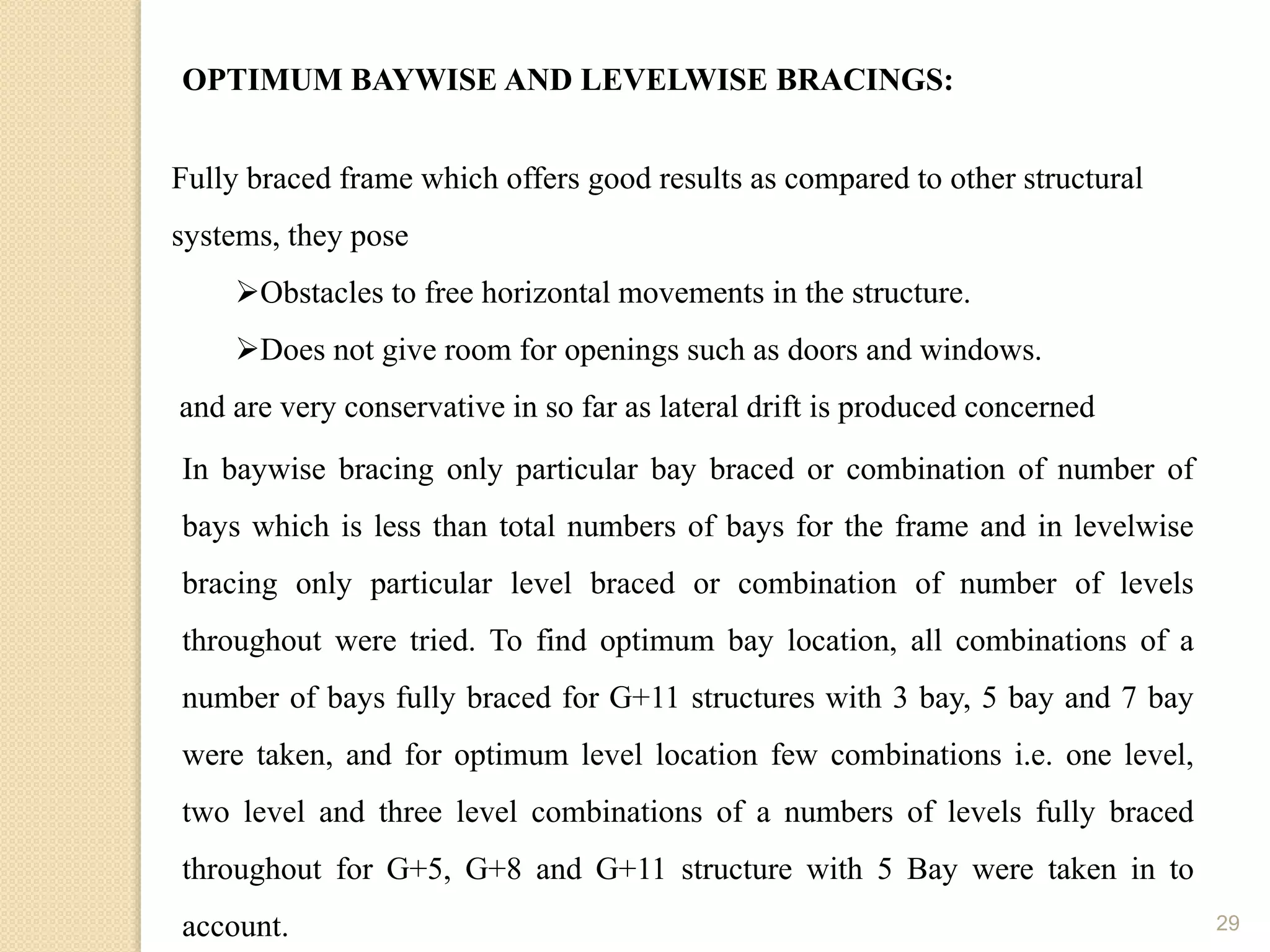 29
OPTIMUM BAYWISE AND LEVELWISE BRACINGS:
Fully braced frame which offers good results as compared to other structural
systems, they pose
Obstacles to free horizontal movements in the structure.
Does not give room for openings such as doors and windows.
and are very conservative in so far as lateral drift is produced concerned
In baywise bracing only particular bay braced or combination of number of
bays which is less than total numbers of bays for the frame and in levelwise
bracing only particular level braced or combination of number of levels
throughout were tried. To find optimum bay location, all combinations of a
number of bays fully braced for G+11 structures with 3 bay, 5 bay and 7 bay
were taken, and for optimum level location few combinations i.e. one level,
two level and three level combinations of a numbers of levels fully braced
throughout for G+5, G+8 and G+11 structure with 5 Bay were taken in to
account.
 