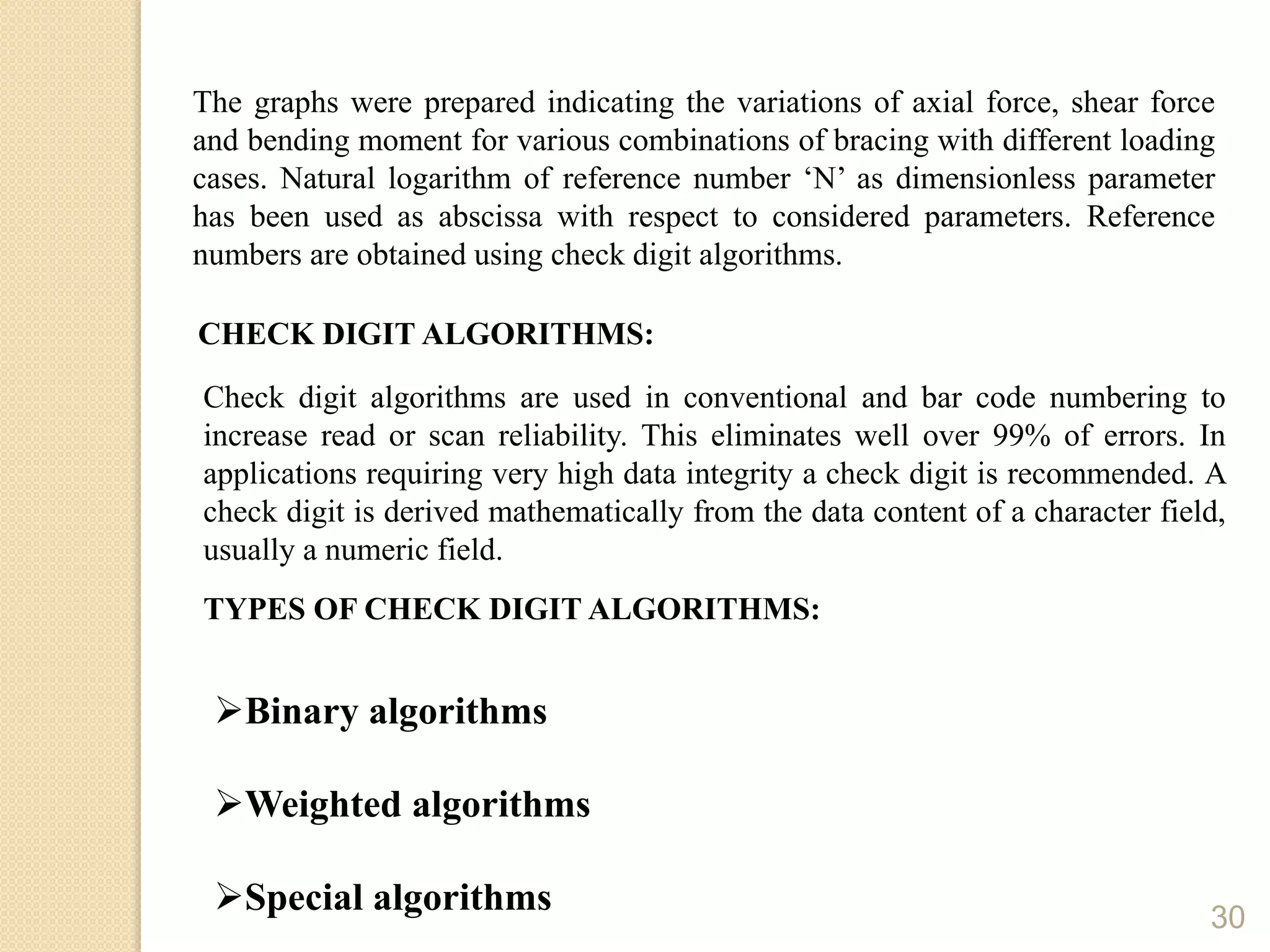 30
The graphs were prepared indicating the variations of axial force, shear force
and bending moment for various combinations of bracing with different loading
cases. Natural logarithm of reference number ‘N’ as dimensionless parameter
has been used as abscissa with respect to considered parameters. Reference
numbers are obtained using check digit algorithms.
CHECK DIGIT ALGORITHMS:
TYPES OF CHECK DIGIT ALGORITHMS:
Binary algorithms
Weighted algorithms
Special algorithms
Check digit algorithms are used in conventional and bar code numbering to
increase read or scan reliability. This eliminates well over 99% of errors. In
applications requiring very high data integrity a check digit is recommended. A
check digit is derived mathematically from the data content of a character field,
usually a numeric field.
 