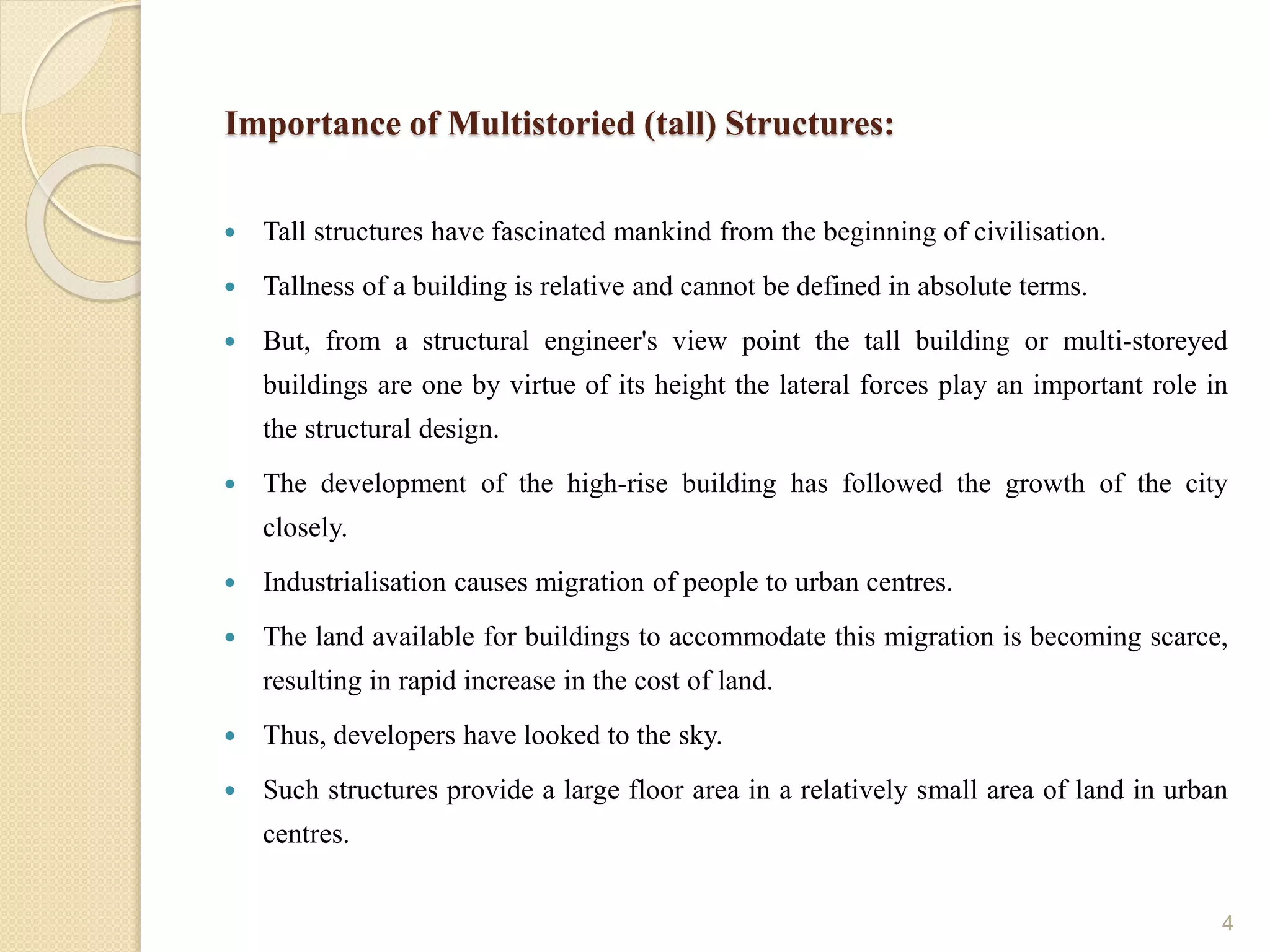 Importance of Multistoried (tall) Structures:
 Tall structures have fascinated mankind from the beginning of civilisation.
 Tallness of a building is relative and cannot be defined in absolute terms.
 But, from a structural engineer's view point the tall building or multi-storeyed
buildings are one by virtue of its height the lateral forces play an important role in
the structural design.
 The development of the high-rise building has followed the growth of the city
closely.
 Industrialisation causes migration of people to urban centres.
 The land available for buildings to accommodate this migration is becoming scarce,
resulting in rapid increase in the cost of land.
 Thus, developers have looked to the sky.
 Such structures provide a large floor area in a relatively small area of land in urban
centres.
4
 