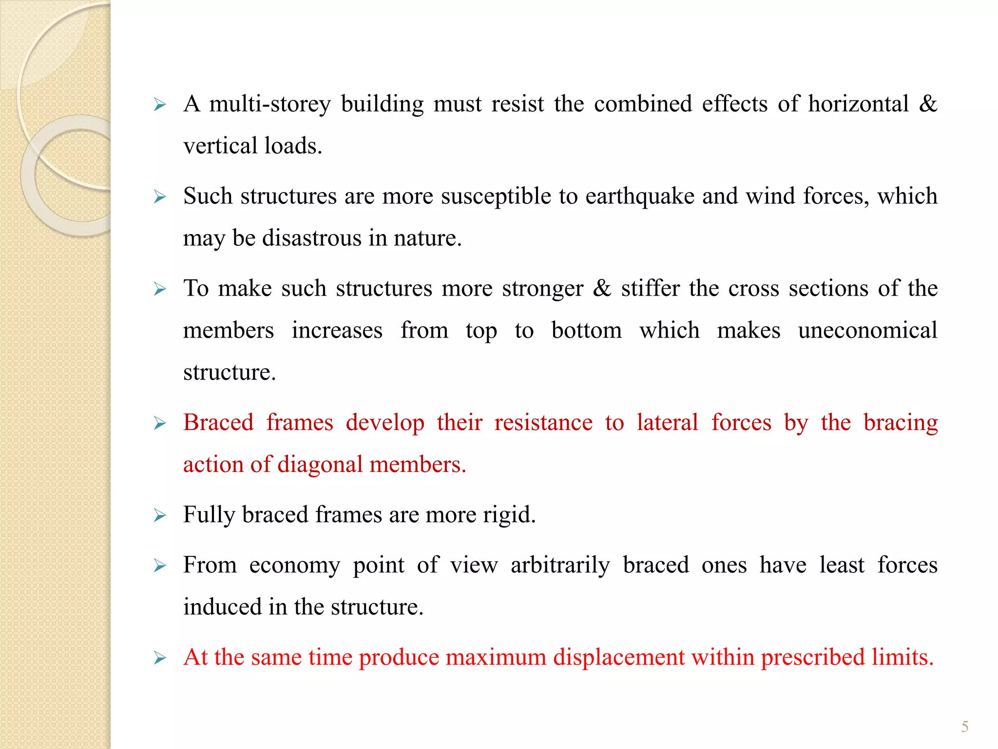  A multi-storey building must resist the combined effects of horizontal &
vertical loads.
 Such structures are more susceptible to earthquake and wind forces, which
may be disastrous in nature.
 To make such structures more stronger & stiffer the cross sections of the
members increases from top to bottom which makes uneconomical
structure.
 Braced frames develop their resistance to lateral forces by the bracing
action of diagonal members.
 Fully braced frames are more rigid.
 From economy point of view arbitrarily braced ones have least forces
induced in the structure.
 At the same time produce maximum displacement within prescribed limits.
5
 