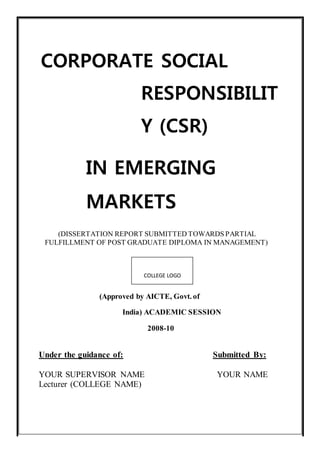 CORPORATE SOCIAL 
RESPONSIBILIT 
Y (CSR) 
IN EMERGING 
MARKETS 
(DISSERTATION REPORT SUBMITTED TOWARDS PARTIAL 
FULFILLMENT OF POST GRADUATE DIPLOMA IN MANAGEMENT) 
COLLEGE LOGO 
(Approved by AICTE, Govt. of 
India) ACADEMIC SESSION 
2008-10 
Under the guidance of: Submitted By: 
YOUR SUPERVISOR NAME YOUR NAME 
Lecturer (COLLEGE NAME) 
 