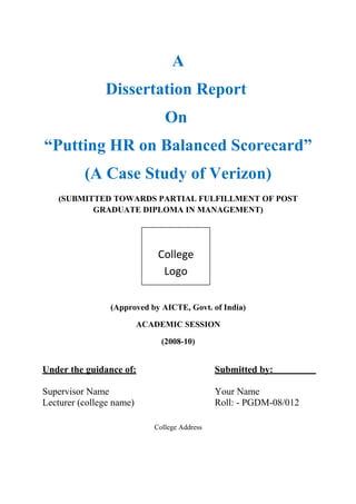 A 
Dissertation Report 
On 
“Putting HR on Balanced Scorecard” 
(A Case Study of Verizon) 
(SUBMITTED TOWARDS PARTIAL FULFILLMENT OF POST 
GRADUATE DIPLOMA IN MANAGEMENT) 
College 
Logo 
(Approved by AICTE, Govt. of India) 
ACADEMIC SESSION 
(2008-10) 
Under the guidance of: Submitted by: 
Supervisor Name Your Name 
Lecturer (college name) Roll: - PGDM-08/012 
College Address 
 