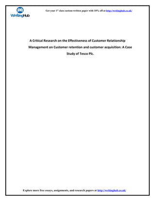 Get your 1st
class custom-written paper with 10% off at http://writinghub.co.uk/
A Critical Research on the Effectiveness of Customer Relationship
Management on Customer retention and customer acquisition: A Case
Study of Tesco Plc.
Explore more free essays, assignments, and research papers at http://writinghub.co.uk/
 