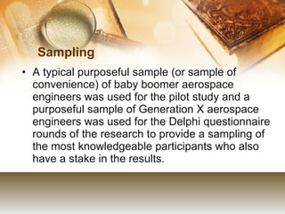Sampling  A typical purposeful sample (or sample of convenience) of baby boomer aerospace engineers was used for the pilot study and a purposeful sample of Generation X aerospace engineers was used for the Delphi questionnaire rounds of the research to provide a sampling of the most knowledgeable participants who also have a stake in the results. 