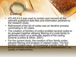 Coding ATLAS.ti 5.0 was used to contain and connect all the relevant qualitative data files and information pertinent to the research study.  Refinement of the list of codes was an iterative process culminating in 45 codes. The creation of  families of codes  enabled several codes to be grouped together allowing filtering of a code family to generate output on a particular aspect of the coding scheme (Lewins & Silver, 2007).  For the current study, the creation of four family codes allowed filtering and analysis of related codes. The four families created were: (a) knowledge transfer tools, (b) environmental conditions, (c) personal characteristics, (d) quality of relationships.  