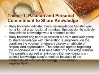 Theme 1: Passion and Personal Commitment to Share Knowledge Baby boomers indicated because knowledge transfer was not a formal organizational mandate, the decision to actively disseminate knowledge was a personal choice. Baby boomer engineers expressed a desire and willingness to share knowledge with Generation X engineers, on the condition the younger engineers display an attitude of respect and appreciation. The panelists agreed regarding the importance of trust as an enabler of knowledge transfer. The panelists agreed unanimously that mentoring is an optimal knowledge transfer method because of the complexity of technical knowledge, best learned experientially. 