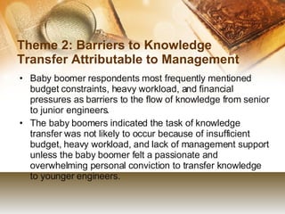 Theme 2: Barriers to Knowledge Transfer Attributable to Management Baby boomer respondents most frequently mentioned budget constraints, heavy workload, and financial pressures as barriers to the flow of knowledge from senior to junior engineers. The baby boomers indicated the task of knowledge transfer was not likely to occur because of insufficient budget, heavy workload, and lack of management support unless the baby boomer felt a passionate and overwhelming personal conviction to transfer knowledge to younger engineers. 