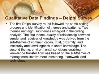 Qualitative Data Findings – Delphi Survey The first Delphi survey round followed the same coding process and identification of themes and patterns. Two themes and eight subthemes emerged in the coding analysis. The first theme, quality of relationship between sender and receiver of knowledge was derived from the sub-themes of communication, trust, proximity, and insecurity and unwillingness to share knowledge. The second theme, environmental conditions enabling knowledge transfer flow was based on the subthemes of management involvement, mentoring, teamwork, and technology.  