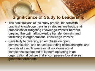 Significance of Study to Leadership The contributions of the study present leaders with practical knowledge transfer strategies, methods, and processes for mitigating knowledge transfer barriers, creating the optimal knowledge transfer domain, and facilitating intergenerational knowledge transfer. Sensitivity to diversity, an emphasis on open communication, and an understanding of the strengths and benefits of a multigenerational workforce are all competencies required of leaders operating in an organizational culture that encompasses four diverse generational cohorts. 