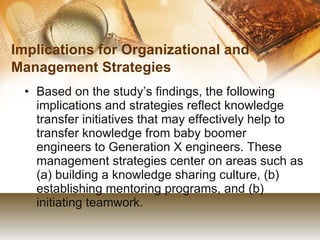 Implications for Organizational and Management Strategies   Based on the study’s findings, the following implications and strategies reflect knowledge transfer initiatives that may effectively help to transfer knowledge from baby boomer engineers to Generation X engineers. These management strategies center on areas such as (a) building a knowledge sharing culture, (b) establishing mentoring programs, and (b) initiating teamwork.  