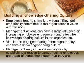 Building a Knowledge-Sharing Culture  Employees tend to share knowledge if they feel emotionally committed to the organization’s vision and mission. Management actions can have a large influence on increasing employee engagement and affect the knowledge-sharing culture in the organization. Visible and engaged management support may enhance a knowledge-sharing culture. Management may influence employees by establishing a reason to care, a feeling employees are a part of something bigger than they are. 