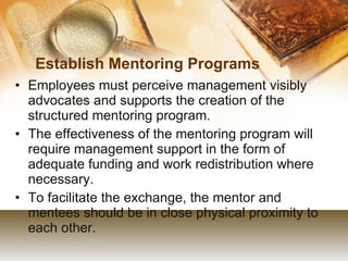 Establish Mentoring Programs Employees must perceive management visibly advocates and supports the creation of the structured mentoring program. The effectiveness of the mentoring program will require management support in the form of adequate funding and work redistribution where necessary. To facilitate the exchange, the mentor and mentees should be in close physical proximity to each other. 