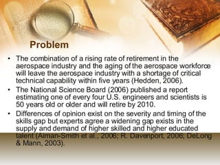 Problem The combination of a rising rate of retirement in the aerospace industry and the aging of the aerospace workforce will leave the aerospace industry with a shortage of critical technical capability within five years (Hedden, 2006).  The National Science Board (2006) published a report estimating one of every four U.S. engineers and scientists is 50 years old or older and will retire by 2010.  Differences of opinion exist on the severity and timing of the skills gap but experts agree a widening gap exists in the supply and demand of higher skilled and higher educated talent (Aiman-Smith et al., 2006; R. Davenport, 2006; DeLong & Mann, 2003). 