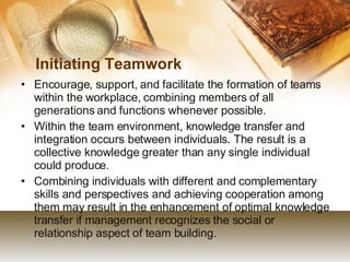 Initiating Teamwork Encourage, support, and facilitate the formation of teams within the workplace, combining members of all generations and functions whenever possible. Within the team environment, knowledge transfer and integration occurs between individuals. The result is a collective knowledge greater than any single individual could produce. Combining individuals with different and complementary skills and perspectives and achieving cooperation among them may result in the enhancement of optimal knowledge transfer if management recognizes the social or relationship aspect of team building. 