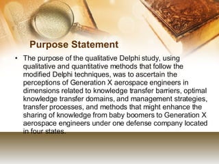 Purpose Statement The purpose of the qualitative Delphi study, using qualitative and quantitative methods that follow the modified Delphi techniques, was to ascertain the perceptions of Generation X aerospace engineers in dimensions related to knowledge transfer barriers, optimal knowledge transfer domains, and management strategies, transfer processes, and methods that might enhance the sharing of knowledge from baby boomers to Generation X aerospace engineers under one defense company located in four states. 
