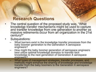 Research Questions The central question of the proposed study was, “What knowledge transfer mechanisms might be used to capture and transfer knowledge from one generation to another as massive retirements occur from an organization in the 21st century?”  Subquestions: What barriers exist in the knowledge transfer processes from the baby boomer generation to the Generation X aerospace engineers? How might the baby boomer generation of aerospace engineers best utilize optimal knowledge domains to transfer tacit knowledge to the next generation of Generation X aerospace engineers? What types of management strategies, transfer processes, and methods might enhance the sharing of knowledge and knowledge transfer from the baby boomers to the Generation X aerospace engineers? 