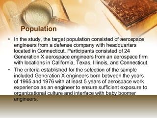 Population In the study, the target population consisted of aerospace engineers from a defense company with headquarters located in Connecticut. Participants consisted of 24 Generation X aerospace engineers from an aerospace firm with locations in California, Texas, Illinois, and Connecticut.  The criteria established for the selection of the sample included Generation X engineers born between the years of 1965 and 1976 with at least 5 years of aerospace work experience as an engineer to ensure sufficient exposure to organizational culture and interface with baby boomer engineers.  
