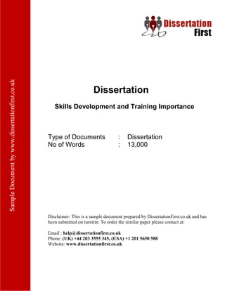 Dissertation
Skills Development and Training Importance
Type of Documents : Dissertation
No of Words : 13,000
Disclaimer: This is a sample document prepared by DissertationFirst.co.uk and has been
submitted on turnitin. To order the similar paper please contact at:
Email : help@dissertationfirst.co.uk
Phone: (UK) +44 203 3555 345
Website: www.dissertationfirst.co.uk
 