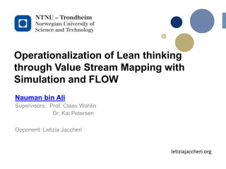 Operationalization of Lean thinking
through Value Stream Mapping with
Simulation and FLOW
Nauman bin Ali
Supervisors: Prof. Claes Wohlin
Dr. Kai Petersen
Opponent: Letizia Jaccheri
letiziajaccheri.org
 