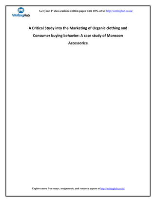 Get your 1st
class custom-written paper with 10% off at http://writinghub.co.uk/
A Critical Study into the Marketing of Organic clothing and
Consumer buying behavior: A case study of Monsoon
Accessorize
Explore more free essays, assignments, and research papers at http://writinghub.co.uk/
 