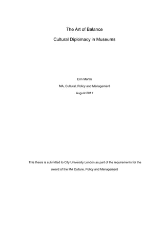 The Art of Balance
Cultural Diplomacy in Museums
Erin Martin
MA, Cultural, Policy and Management
August 2011
This thesis is submitted to City University London as part of the requirements for the
award of the MA Culture, Policy and Management
 