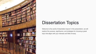 Dissertation Topics
Welcome to the world of dissertation topics! In this presentation, we will
explore the purpose, significance, and strategies for choosing a great
topic that aligns with your interests and field of study.
 