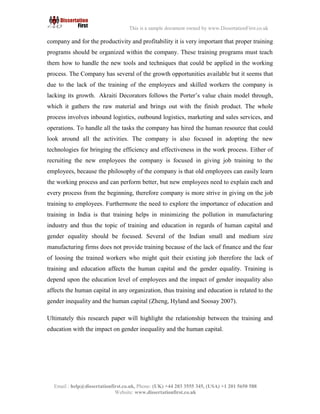 10
Email : help@dissertationfirst.co.uk, Phone: (UK) +44 203 3555345
Website: www.dissertationfirst.co.uk
This is a sample document owned by www.DissertationFirst.co.uk
tools and techniques that could be applied in the working process. The Company has several of the growth
opportunities available but it seems that due to the lack of the training of the employees and skilled workers
the company is lacking its growth. Akraiti Decorators follows the Porter’s value chain model through, which
it gathers the raw material and brings out with the finish product. The whole process involves inbound
logistics, outbound logistics, marketing and sales services, and operations. To handle all the tasks the
company has hiredthe human resource that couldlook around all the activities. The company is also focused
in adopting the new technologies for bringing the efficiency and effectiveness in the work process. Either of
recruiting the new employees the company is focused in giving job training to the employees, because the
philosophyof the company is that old employees caneasilylearnthe working process and can perform better,
but new employees need to explain each and every process from the beginning, therefore company is more
strive in giving on the job training to employees. Furthermore the needto explore the importance of education
and training in India is that training helps in minimizing the pollution in manufacturing industry and thus the
topic of training and education in regards of human capital and gender equality should be focused. Several of
the Indian small and medium size manufacturing firms does not provide training because of the lack of
finance and the fear of loosing the trained workers who might quit their existing job therefore the lack of
training and education affects the human capital and the gender equality. Training is depend upon the
education level of employees and the impact of gender inequality also affects the human capital in any
organization, thus training and education is related to the gender inequality and the human capital (Zheng,
Hyland and Soosay 2007).
Ultimately this research paper will highlight the relationship between the training and education with
the impact on gender inequality and the human capital.
 