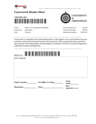 2
Email : help@dissertationfirst.co.uk, Phone: (UK) +44 203 3555345
Website: www.dissertationfirst.co.uk
This is a sample document owned by www.DissertationFirst.co.uk
Coursework Header Sheet
186392-69
Course INDU1116: Dissertation (MAIHRM) Course School/Level BU/PG
Coursework Dissertation Assessment Weight 100.00%
Tutor S Barrett Submission Deadline 30/09/2011
Coursework is receipted on the understanding that it is the student's own work and that it has not, in
whole or part, been presented elsewhere for assessment. Where material has been used from other
sources it has been properly acknowledged in accordance with the University's Regulations
regarding Cheating and Plagiarism.
000582165
Grade Awarded___________ For Office Use Only__________
Final
Grade_________
Moderation_______________ Tutor______________________
Date
required: yes/no
 