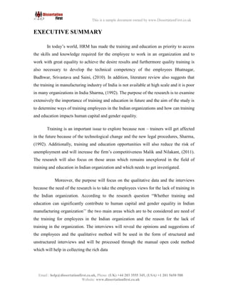4
Email : help@dissertationfirst.co.uk, Phone: (UK) +44 203 3555345
Website: www.dissertationfirst.co.uk
This is a sample document owned by www.DissertationFirst.co.uk
EXECUTIVE SUMMARY
In today’s world, HRM has made the training and education as priority to access the skills
and knowledge required for the employee to work in an organization and to work with great
equality to achieve the desire results and furthermore quality training is also necessary to
develop the technical competency of the employees Bhatnagar, Budhwar, Srivastava and Saini,
(2010). In addition, literature review also suggests that the training in manufacturing industry of
India is not available at high scale and it is poor in many organizations in India Sharma, (1992).
The purpose of the research is to examine extensively the importance of training and education
in future and the aim of the study is to determine ways of training employees in the Indian
organizations and how can training and education impacts human capital and gender equality.
Training is an important issue to explore because non – trainers will get affected in the future
because of the technological change and the new legal procedures, Sharma, (1992). Additionally,
training and education opportunities will also reduce the risk of unemployment and will increase the
firm’s competitiveness Malik and Nilakant, (2011). The research will also focus on those areas
which remains unexplored in the field of training and education in Indian organization and which
needs to get investigated.
Moreover, the purpose will focus on the qualitative data and the interviews because the
need of the research is to take the employees views for the lack of training in the Indian
organization. According to the research question “Whether training and education can significantly
contribute to human capital and gender equality in Indian manufacturing organization’’ the two
main areas which are to be considered are need of the training for employees in the Indian
organization and the reason for the lack of training in the organization. The interviews will reveal
the opinions and suggestions of the employees and the qualitative method will be used in the form
of structured and unstructured interviews and will be processed through the manual open code
method which will help in collecting the rich data
 