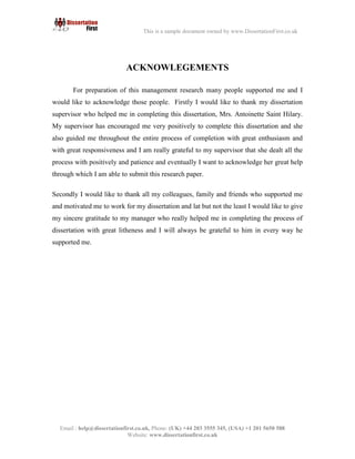 5
Email : help@dissertationfirst.co.uk, Phone: (UK) +44 203 3555345
Website: www.dissertationfirst.co.uk
This is a sample document owned by www.DissertationFirst.co.uk
ACKNOWLEGEMENTS
For preparation of this management research many people supported me and I would like to
acknowledge those people. Firstly I would like to thank my dissertation supervisor who helped me in
completing this dissertation, Mrs. Antoinette Saint Hilary.
My supervisor has encouraged me very positively to complete this dissertation and she also guided
me throughout the entire process of completion with great enthusiasm and with great responsiveness
and I am really grateful to my supervisor that she dealt all the process with positively and patience
and eventually I want to acknowledge her great help through which I am able to submit this research
paper.
Secondly I would like to thank all my colleagues, family and friends who supported me and
motivated me to work for my dissertation and let but not the least I would like to give my sincere
gratitude to my manager who really helped me in completing the process of dissertation with
great litheness and I will always be grateful to him in every way he supported me.
 