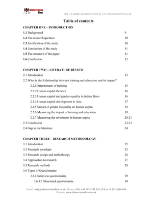 6
Email : help@dissertationfirst.co.uk, Phone: (UK) +44 203 3555345
Website: www.dissertationfirst.co.uk
This is a sample document owned by www.DissertationFirst.co.uk
Table of contents
CHAPTER ONE – INTRODUCTION
1.1 Background 9
1.2 The research question 10
1.3 Justification of the study 10
1.4Limitations of the study 11
1.5The structure of the paper 11
1.6 Conclusion 12
CHAPTER TWO – LITERATURE REVIEW
2.1Introduction 13
2.2 What is the Relationship between training and education and its impact? 15
2.2.1Determinants of training 16
Human capital theories 16
Human capital and gender equality in Indian firms 17
Human capital development in Asia 18
Impact of gender inequality on human capital 19
Measuring the impact of training and education 20-21
Measuring the investment in human capital 22-23
2.3Conclusion 24
2.4Gap in the literature
CHAPTER THREE – RESEARCH METHODOLOGY
2.14 Introduction 25
2.15 Research paradigm 25
2.16 Research design and methodology 26
 