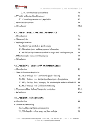 7
Email : help@dissertationfirst.co.uk, Phone: (UK) +44 203 3555345
Website: www.dissertationfirst.co.uk
This is a sample document owned by www.DissertationFirst.co.uk
2.17 Approaches to research 27
2.18 Research methods 28
2.19 Types of Questionnaire 29
2.20 Interview questionnaire 30
2.21 Structured questionnaire
3.6.1.2 Unstructured questionnaire 30
3.7 Validity and reliability of interview 31
3.7.1 Sampling procedure and population 32
3.8 Ethical consideration 33
3.9 Conclusion 34-35
CHAPTER 4 – DATA ANALYSIS AND FINDINGS
4.1 Introduction 36
4.2 Data analysis 36
4.3 Findings overview
4.3.1 Employee satisfaction questionnaire 37
4.3.2 Female training and development information 38
4.3.3 Relationship with the supervisor/Manager and Training manager 38
4.4 Maintaining the trainees in the company 39
4.5 Conclusion 40
CHAPTER FIVE – DISCUSIION AND IMPLICATION
5.1 Introduction 41
5.2 Discussion of the key results
5.2.1 Key findings one- General and specific training 42
5.2.2 Key findings two: Satisfaction of employees from training 43
 